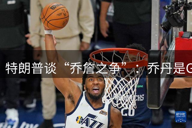 特朗普谈“乔詹之争”：乔丹是GOAT 詹姆斯也许是种族主义者